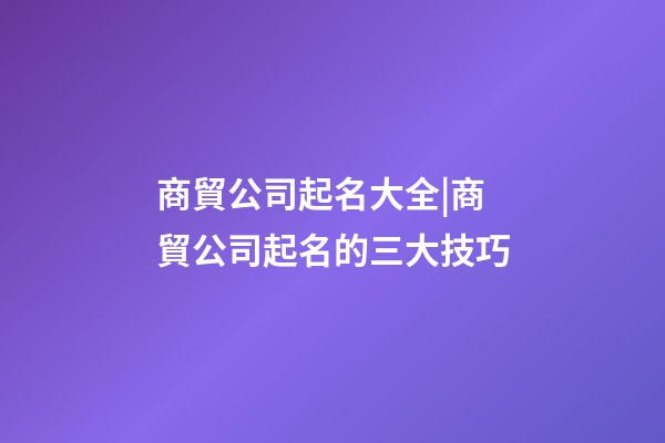 商貿公司起名大全|商貿公司起名的三大技巧-第1張-公司起名-玄機派